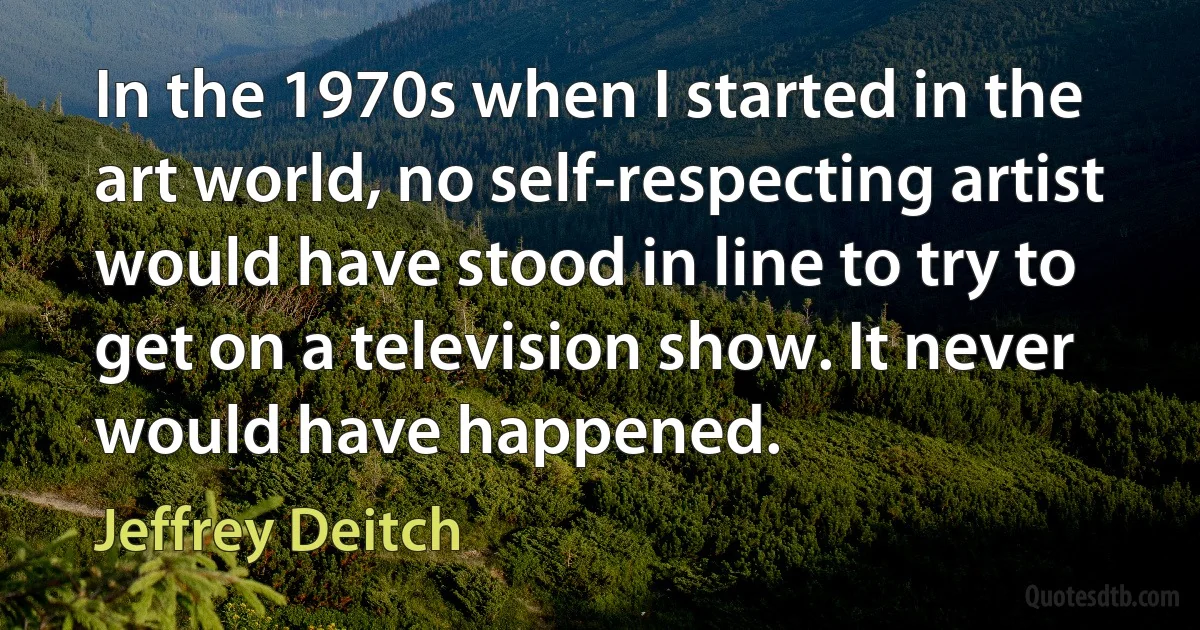 In the 1970s when I started in the art world, no self-respecting artist would have stood in line to try to get on a television show. It never would have happened. (Jeffrey Deitch)