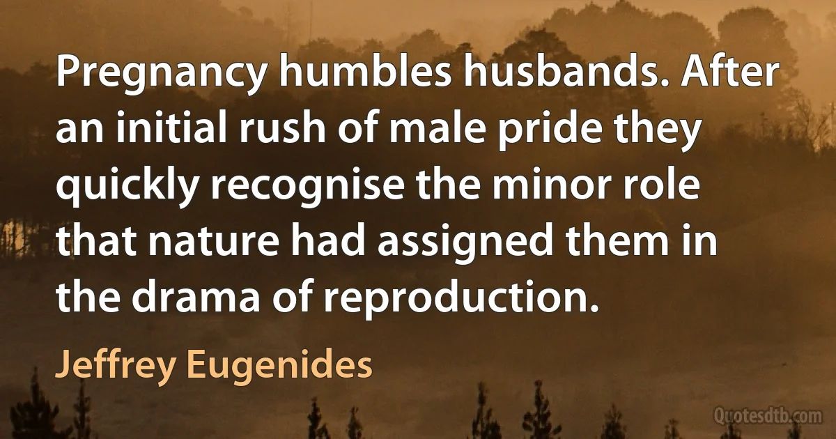 Pregnancy humbles husbands. After an initial rush of male pride they quickly recognise the minor role that nature had assigned them in the drama of reproduction. (Jeffrey Eugenides)