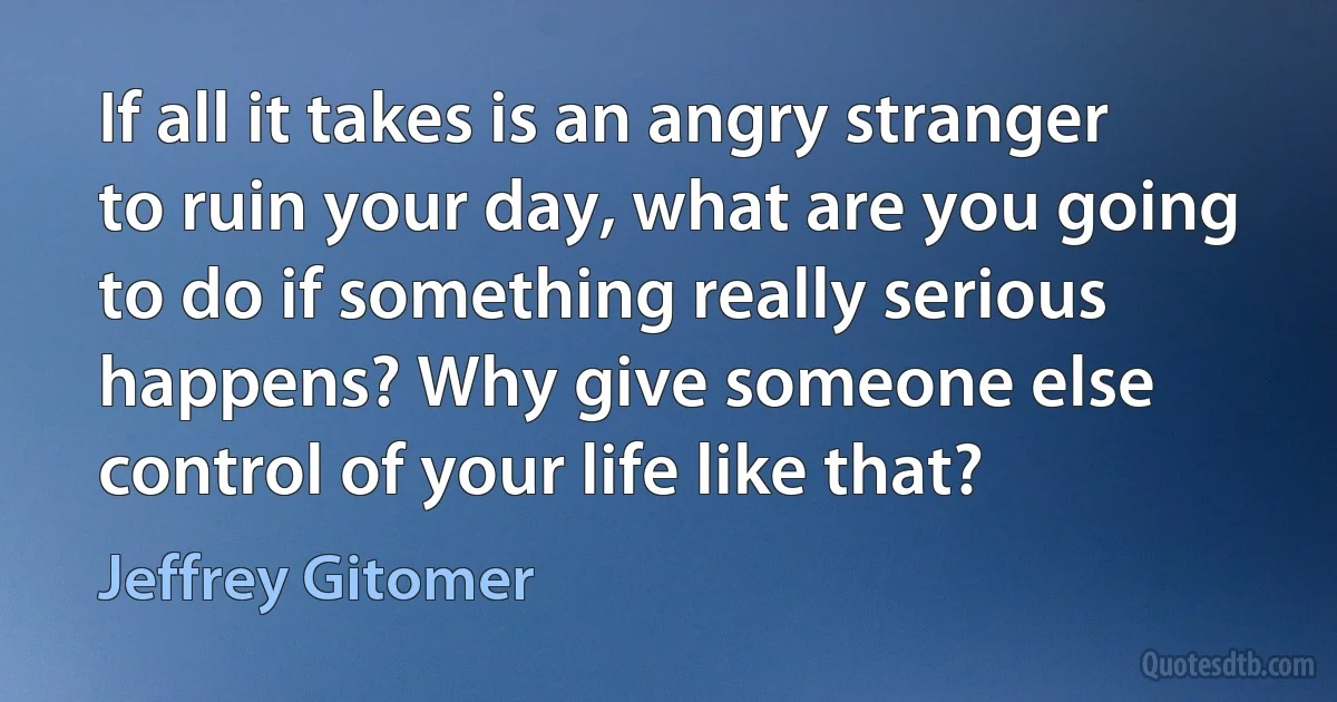 If all it takes is an angry stranger to ruin your day, what are you going to do if something really serious happens? Why give someone else control of your life like that? (Jeffrey Gitomer)