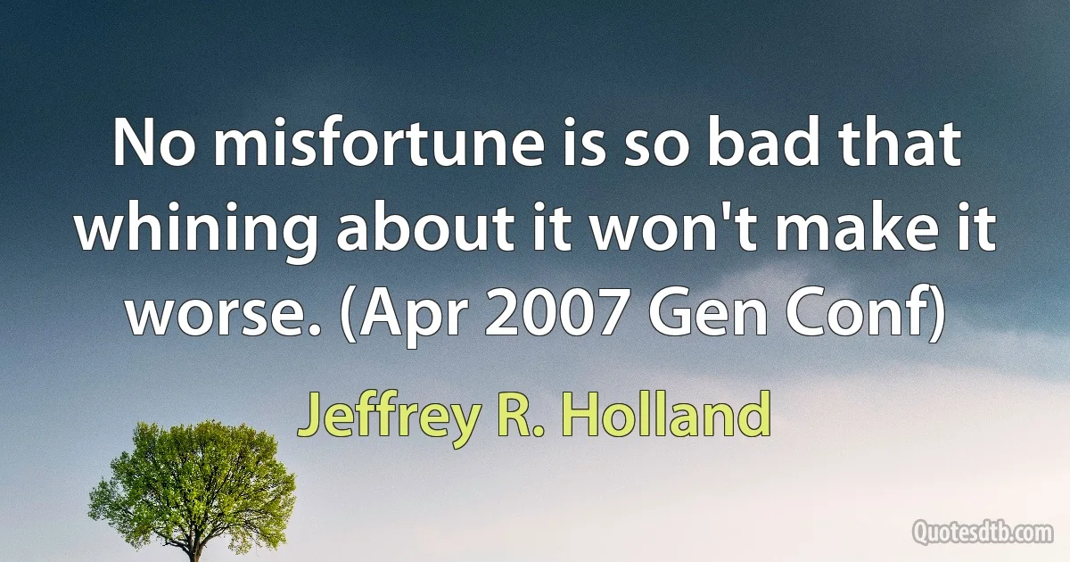 No misfortune is so bad that whining about it won't make it worse. (Apr 2007 Gen Conf) (Jeffrey R. Holland)