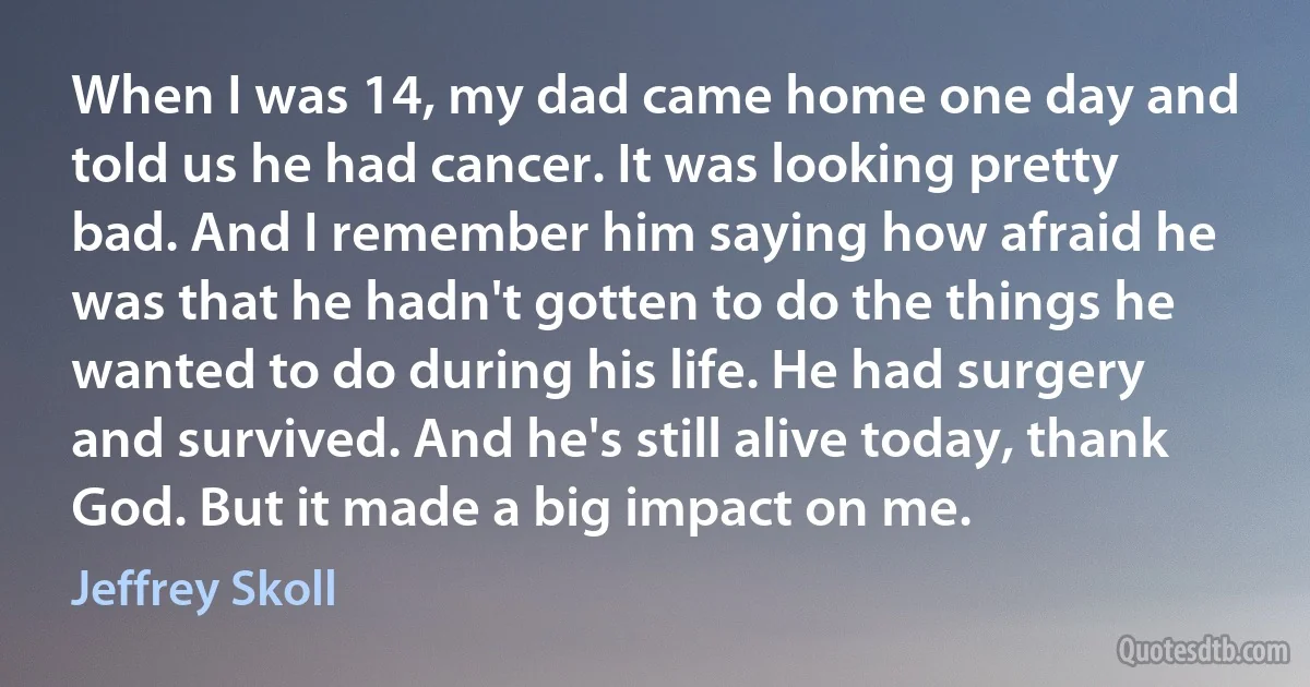 When I was 14, my dad came home one day and told us he had cancer. It was looking pretty bad. And I remember him saying how afraid he was that he hadn't gotten to do the things he wanted to do during his life. He had surgery and survived. And he's still alive today, thank God. But it made a big impact on me. (Jeffrey Skoll)