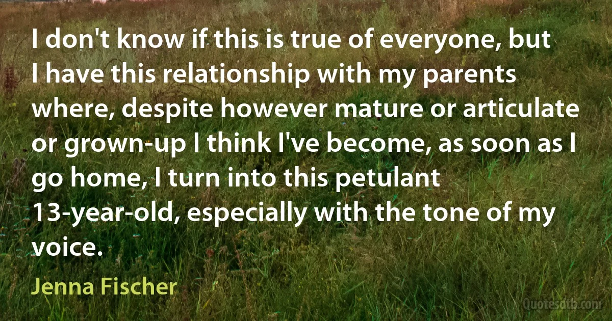 I don't know if this is true of everyone, but I have this relationship with my parents where, despite however mature or articulate or grown-up I think I've become, as soon as I go home, I turn into this petulant 13-year-old, especially with the tone of my voice. (Jenna Fischer)