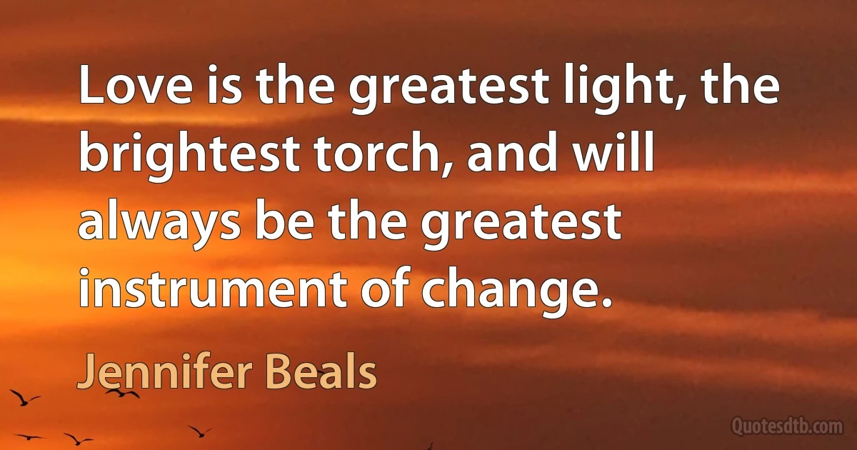 Love is the greatest light, the brightest torch, and will always be the greatest instrument of change. (Jennifer Beals)