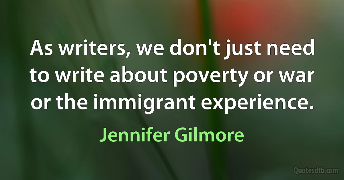 As writers, we don't just need to write about poverty or war or the immigrant experience. (Jennifer Gilmore)