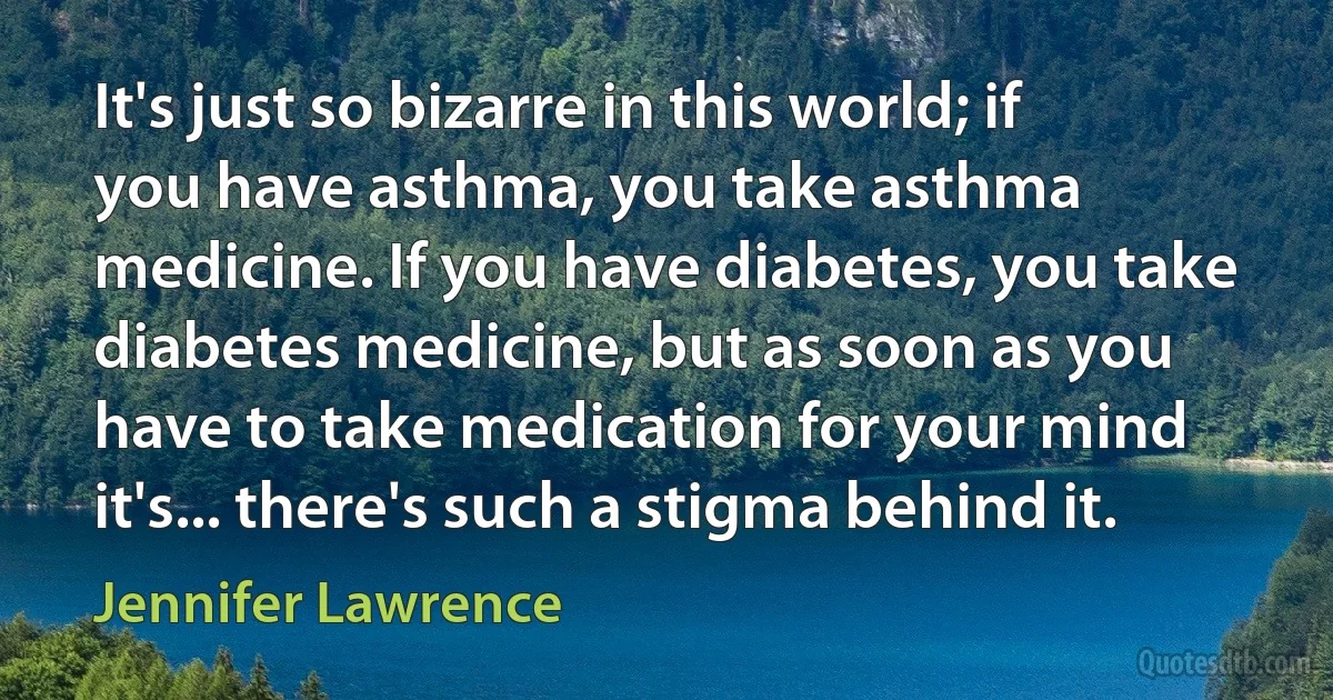 It's just so bizarre in this world; if you have asthma, you take asthma medicine. If you have diabetes, you take diabetes medicine, but as soon as you have to take medication for your mind it's... there's such a stigma behind it. (Jennifer Lawrence)