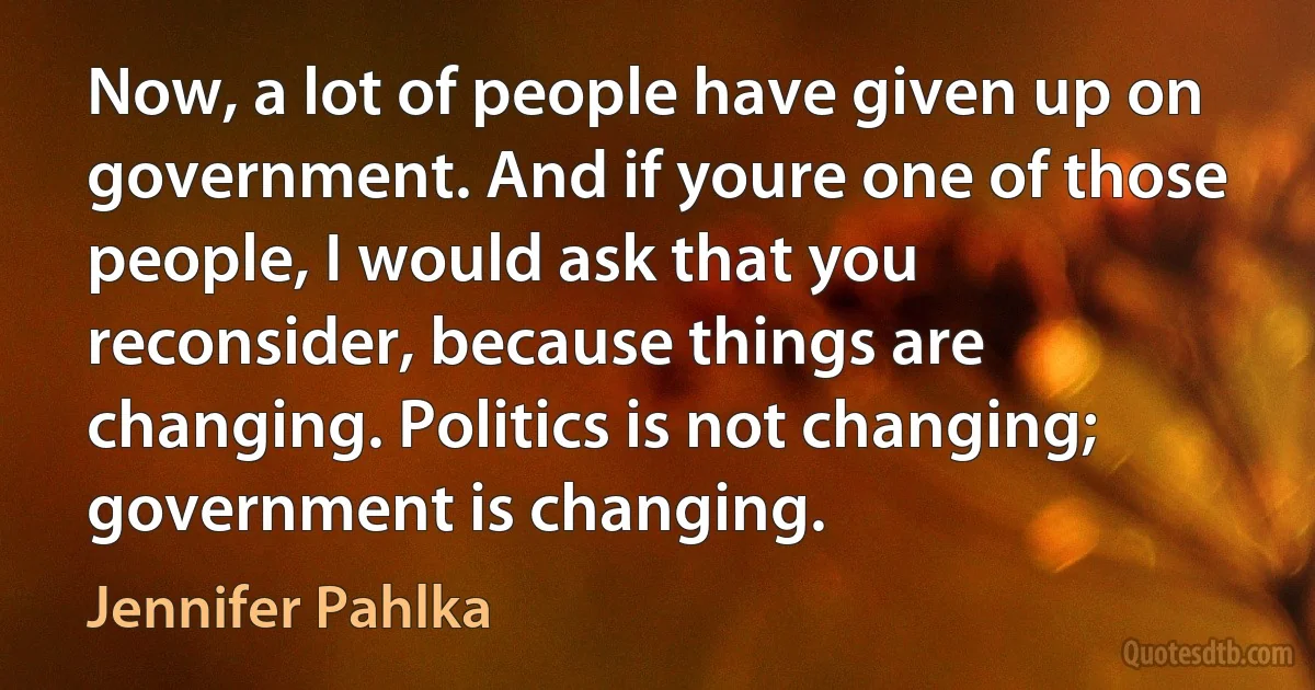 Now, a lot of people have given up on government. And if youre one of those people, I would ask that you reconsider, because things are changing. Politics is not changing; government is changing. (Jennifer Pahlka)