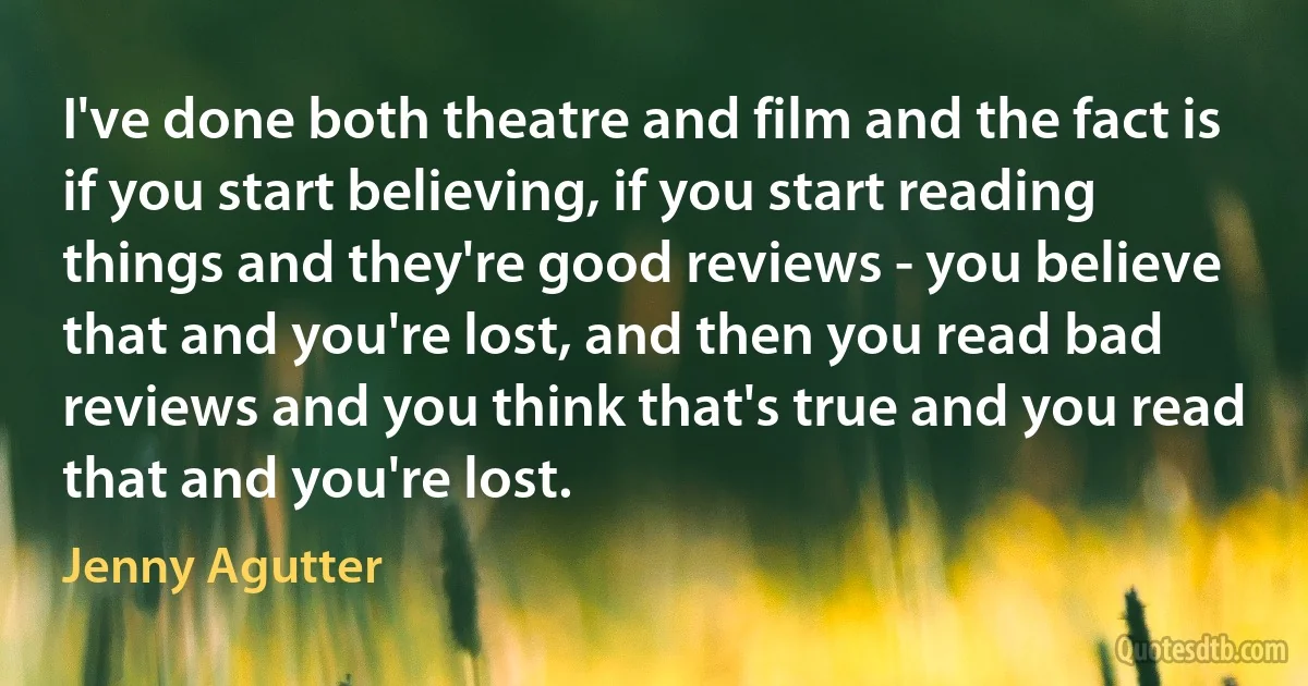 I've done both theatre and film and the fact is if you start believing, if you start reading things and they're good reviews - you believe that and you're lost, and then you read bad reviews and you think that's true and you read that and you're lost. (Jenny Agutter)