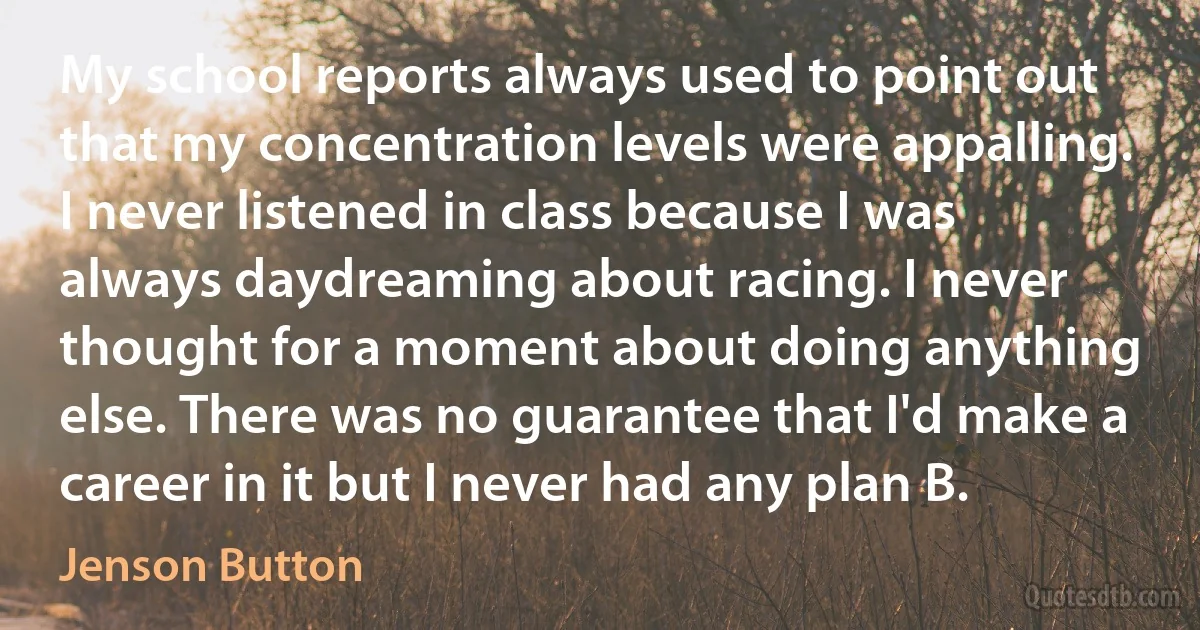 My school reports always used to point out that my concentration levels were appalling. I never listened in class because I was always daydreaming about racing. I never thought for a moment about doing anything else. There was no guarantee that I'd make a career in it but I never had any plan B. (Jenson Button)