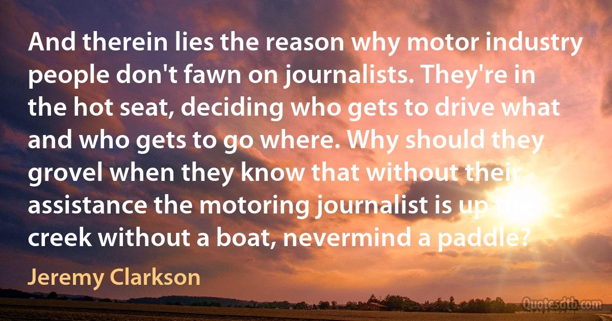 And therein lies the reason why motor industry people don't fawn on journalists. They're in the hot seat, deciding who gets to drive what and who gets to go where. Why should they grovel when they know that without their assistance the motoring journalist is up the creek without a boat, nevermind a paddle? (Jeremy Clarkson)