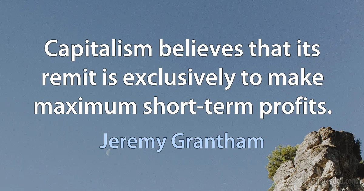 Capitalism believes that its remit is exclusively to make maximum short-term profits. (Jeremy Grantham)