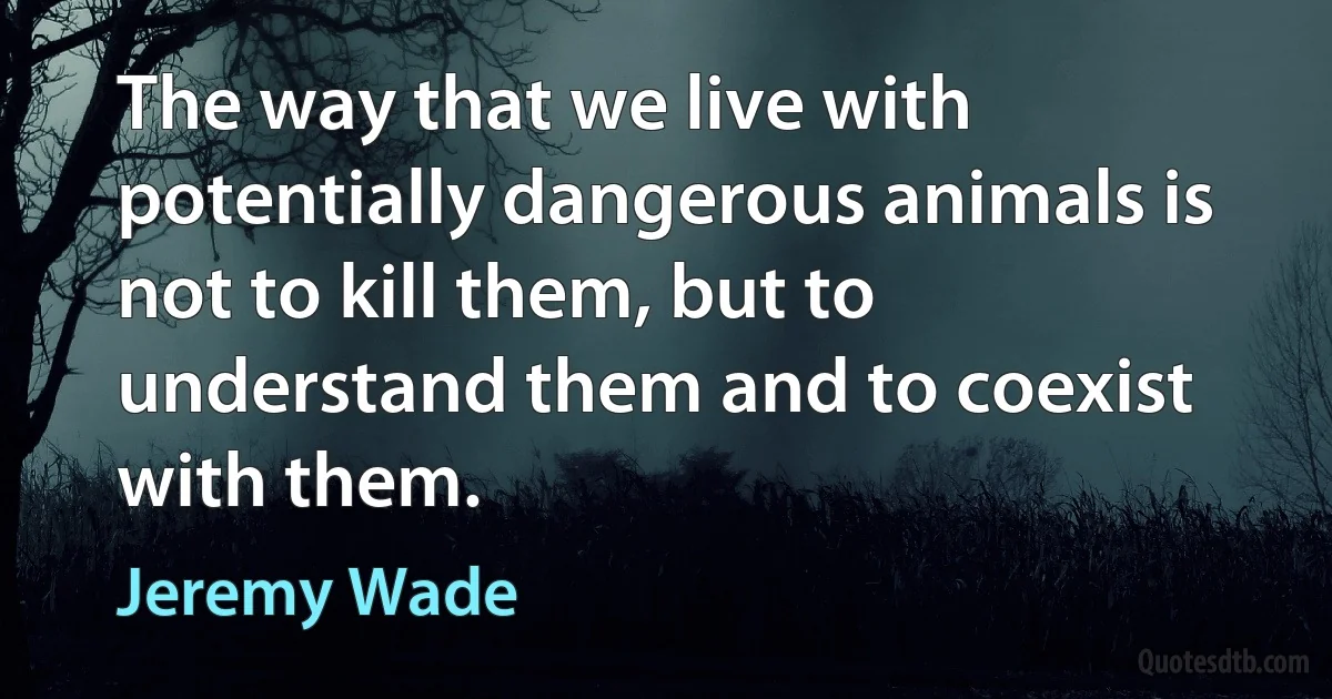 The way that we live with potentially dangerous animals is not to kill them, but to understand them and to coexist with them. (Jeremy Wade)