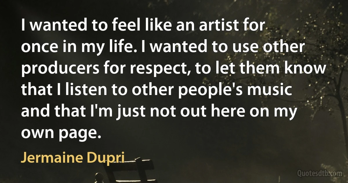 I wanted to feel like an artist for once in my life. I wanted to use other producers for respect, to let them know that I listen to other people's music and that I'm just not out here on my own page. (Jermaine Dupri)