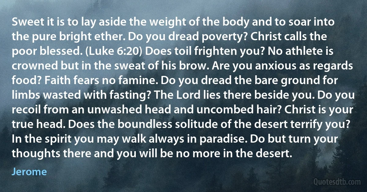 Sweet it is to lay aside the weight of the body and to soar into the pure bright ether. Do you dread poverty? Christ calls the poor blessed. (Luke 6:20) Does toil frighten you? No athlete is crowned but in the sweat of his brow. Are you anxious as regards food? Faith fears no famine. Do you dread the bare ground for limbs wasted with fasting? The Lord lies there beside you. Do you recoil from an unwashed head and uncombed hair? Christ is your true head. Does the boundless solitude of the desert terrify you? In the spirit you may walk always in paradise. Do but turn your thoughts there and you will be no more in the desert. (Jerome)