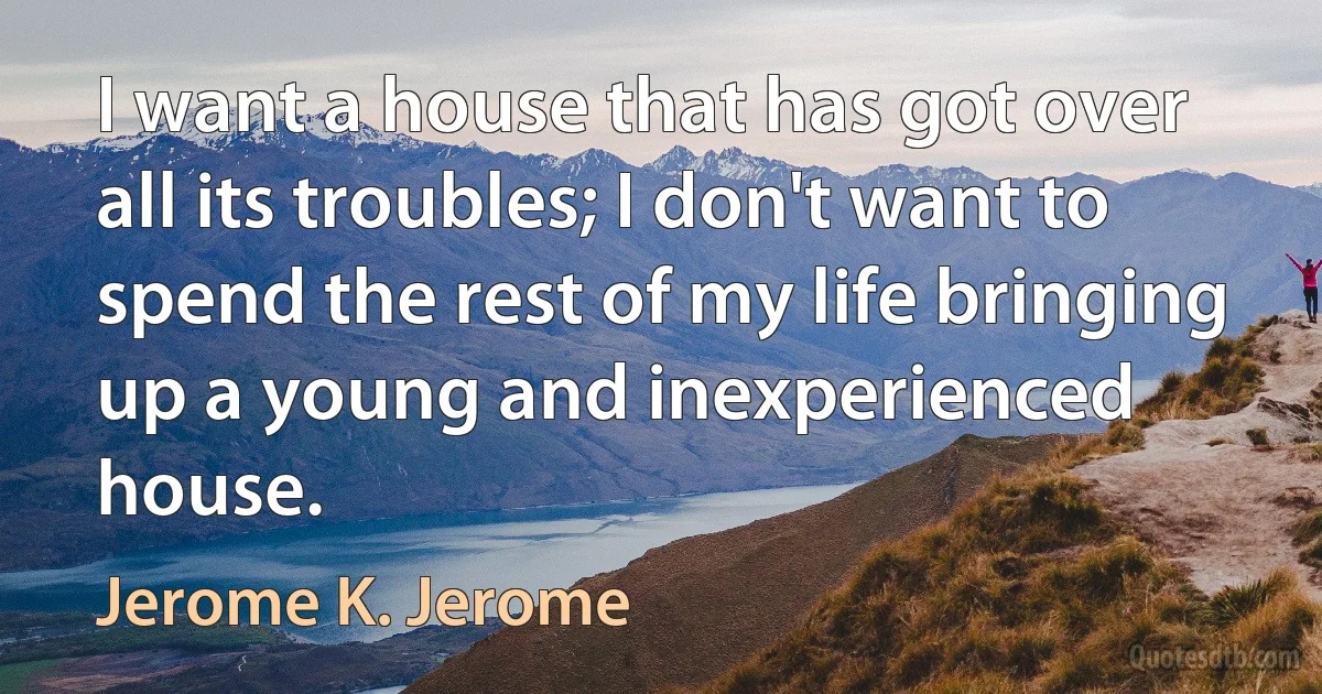 I want a house that has got over all its troubles; I don't want to spend the rest of my life bringing up a young and inexperienced house. (Jerome K. Jerome)