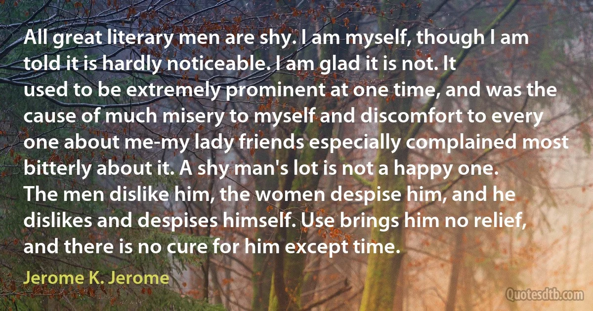 All great literary men are shy. I am myself, though I am told it is hardly noticeable. I am glad it is not. It used to be extremely prominent at one time, and was the cause of much misery to myself and discomfort to every one about me-my lady friends especially complained most bitterly about it. A shy man's lot is not a happy one. The men dislike him, the women despise him, and he dislikes and despises himself. Use brings him no relief, and there is no cure for him except time. (Jerome K. Jerome)