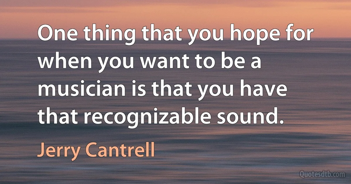 One thing that you hope for when you want to be a musician is that you have that recognizable sound. (Jerry Cantrell)