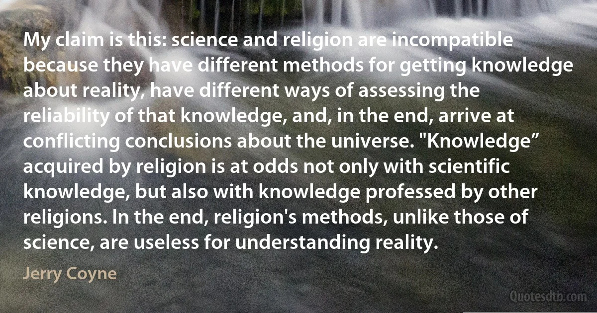 My claim is this: science and religion are incompatible because they have different methods for getting knowledge about reality, have different ways of assessing the reliability of that knowledge, and, in the end, arrive at conflicting conclusions about the universe. "Knowledge” acquired by religion is at odds not only with scientific knowledge, but also with knowledge professed by other religions. In the end, religion's methods, unlike those of science, are useless for understanding reality. (Jerry Coyne)