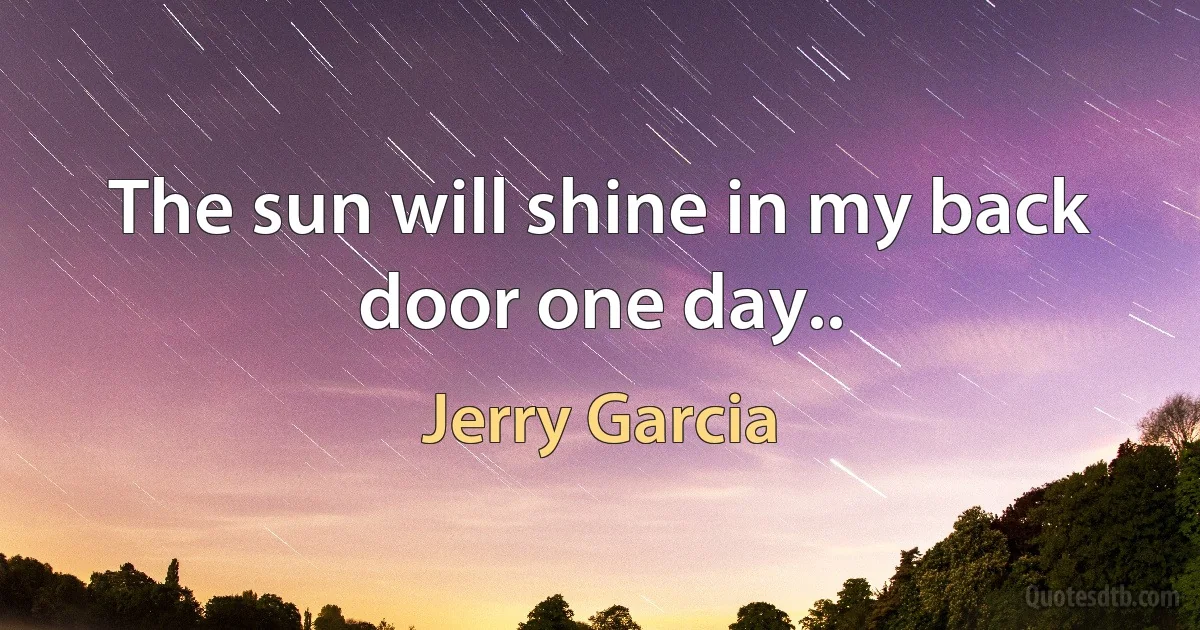 The sun will shine in my back door one day.. (Jerry Garcia)