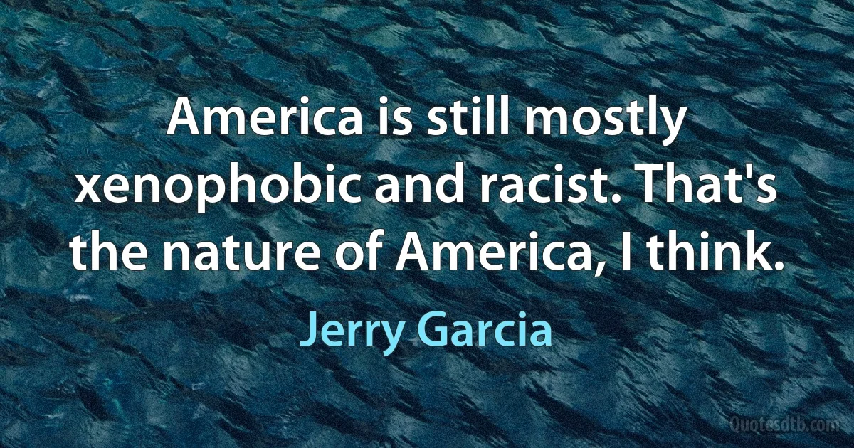 America is still mostly xenophobic and racist. That's the nature of America, I think. (Jerry Garcia)