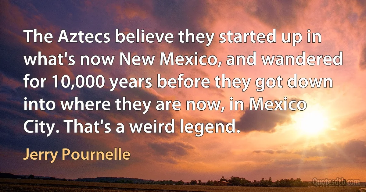 The Aztecs believe they started up in what's now New Mexico, and wandered for 10,000 years before they got down into where they are now, in Mexico City. That's a weird legend. (Jerry Pournelle)