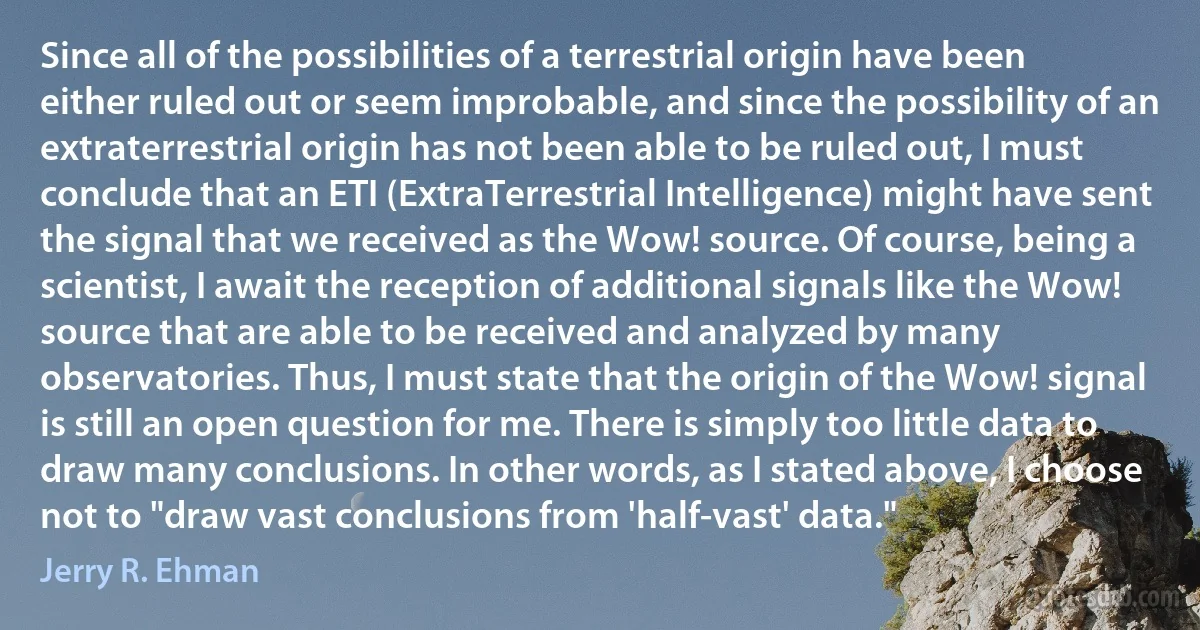 Since all of the possibilities of a terrestrial origin have been either ruled out or seem improbable, and since the possibility of an extraterrestrial origin has not been able to be ruled out, I must conclude that an ETI (ExtraTerrestrial Intelligence) might have sent the signal that we received as the Wow! source. Of course, being a scientist, I await the reception of additional signals like the Wow! source that are able to be received and analyzed by many observatories. Thus, I must state that the origin of the Wow! signal is still an open question for me. There is simply too little data to draw many conclusions. In other words, as I stated above, I choose not to "draw vast conclusions from 'half-vast' data." (Jerry R. Ehman)