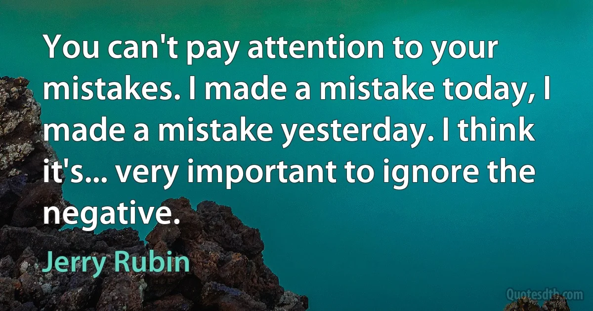 You can't pay attention to your mistakes. I made a mistake today, I made a mistake yesterday. I think it's... very important to ignore the negative. (Jerry Rubin)