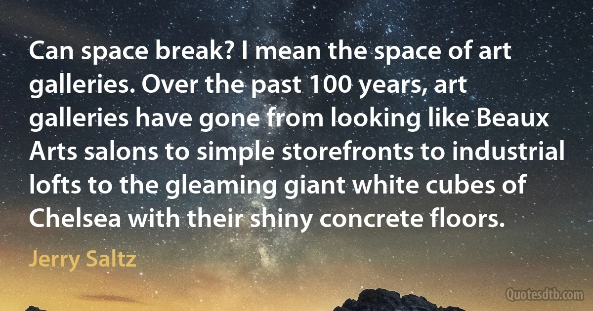 Can space break? I mean the space of art galleries. Over the past 100 years, art galleries have gone from looking like Beaux Arts salons to simple storefronts to industrial lofts to the gleaming giant white cubes of Chelsea with their shiny concrete floors. (Jerry Saltz)