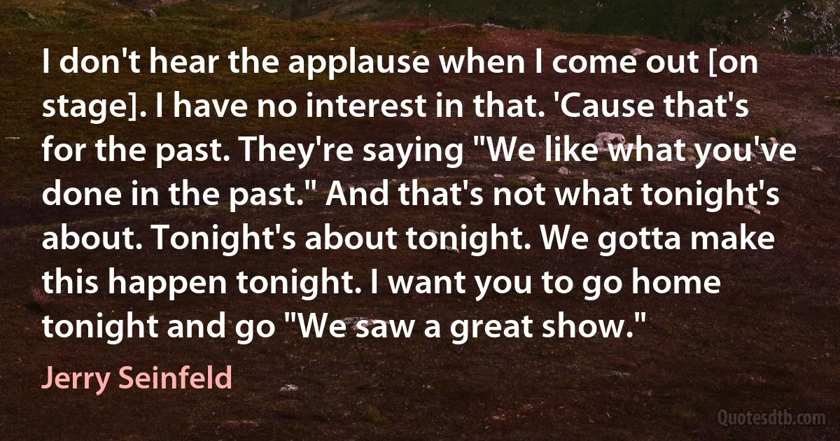 I don't hear the applause when I come out [on stage]. I have no interest in that. 'Cause that's for the past. They're saying "We like what you've done in the past." And that's not what tonight's about. Tonight's about tonight. We gotta make this happen tonight. I want you to go home tonight and go "We saw a great show." (Jerry Seinfeld)