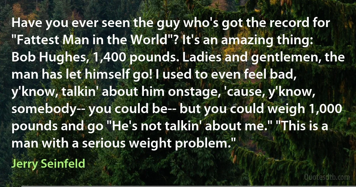 Have you ever seen the guy who's got the record for "Fattest Man in the World"? It's an amazing thing: Bob Hughes, 1,400 pounds. Ladies and gentlemen, the man has let himself go! I used to even feel bad, y'know, talkin' about him onstage, 'cause, y'know, somebody-- you could be-- but you could weigh 1,000 pounds and go "He's not talkin' about me." "This is a man with a serious weight problem." (Jerry Seinfeld)