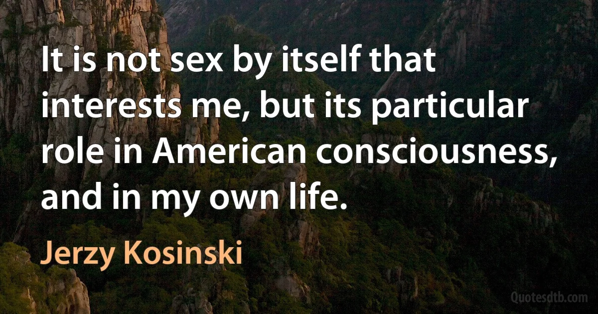 It is not sex by itself that interests me, but its particular role in American consciousness, and in my own life. (Jerzy Kosinski)