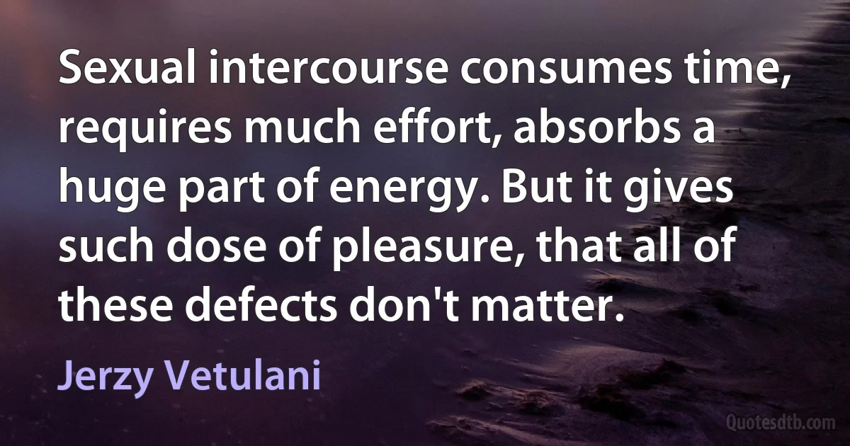 Sexual intercourse consumes time, requires much effort, absorbs a huge part of energy. But it gives such dose of pleasure, that all of these defects don't matter. (Jerzy Vetulani)