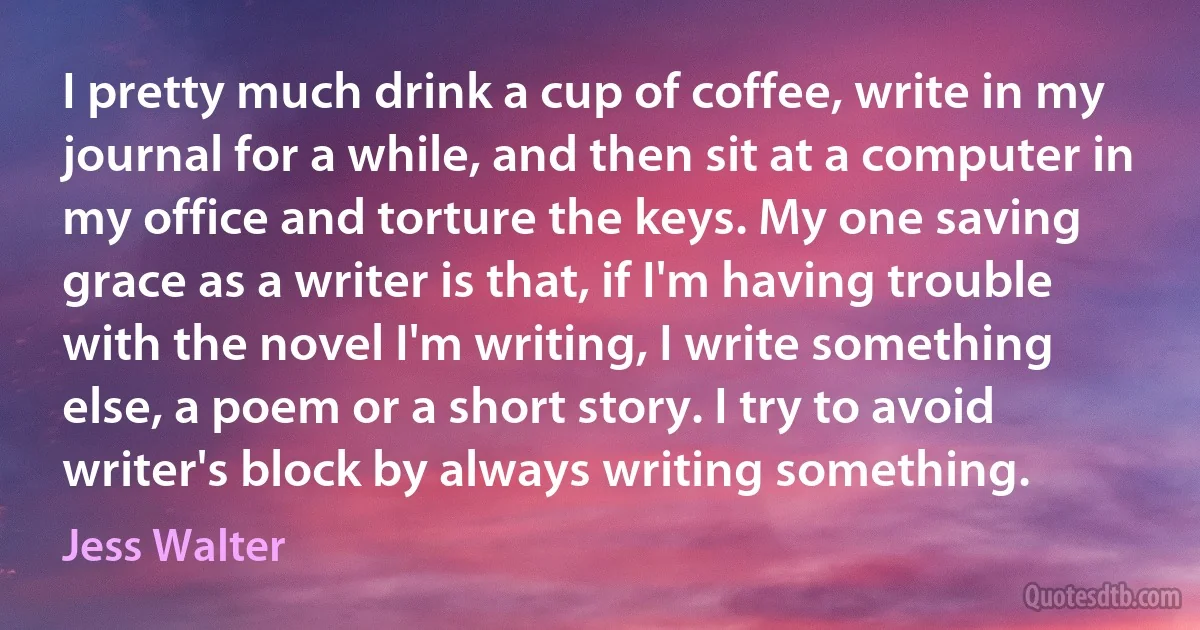 I pretty much drink a cup of coffee, write in my journal for a while, and then sit at a computer in my office and torture the keys. My one saving grace as a writer is that, if I'm having trouble with the novel I'm writing, I write something else, a poem or a short story. I try to avoid writer's block by always writing something. (Jess Walter)