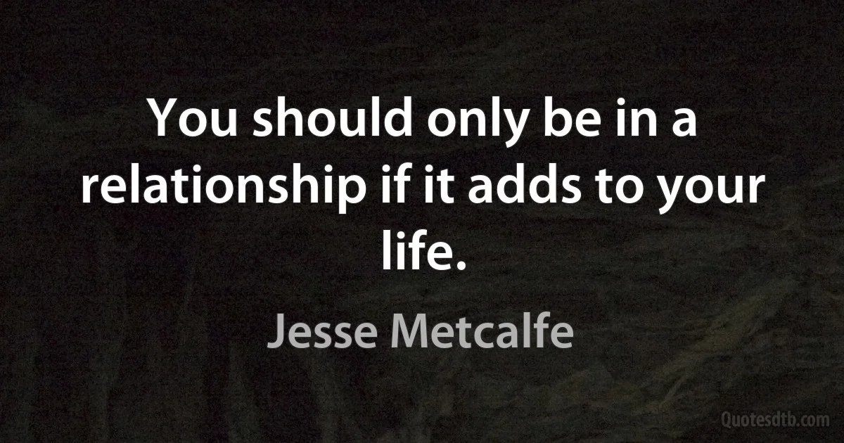 You should only be in a relationship if it adds to your life. (Jesse Metcalfe)