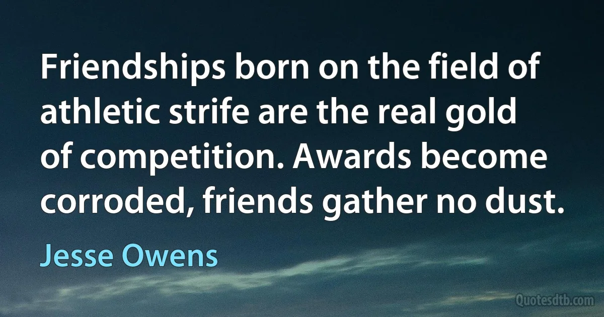 Friendships born on the field of athletic strife are the real gold of competition. Awards become corroded, friends gather no dust. (Jesse Owens)