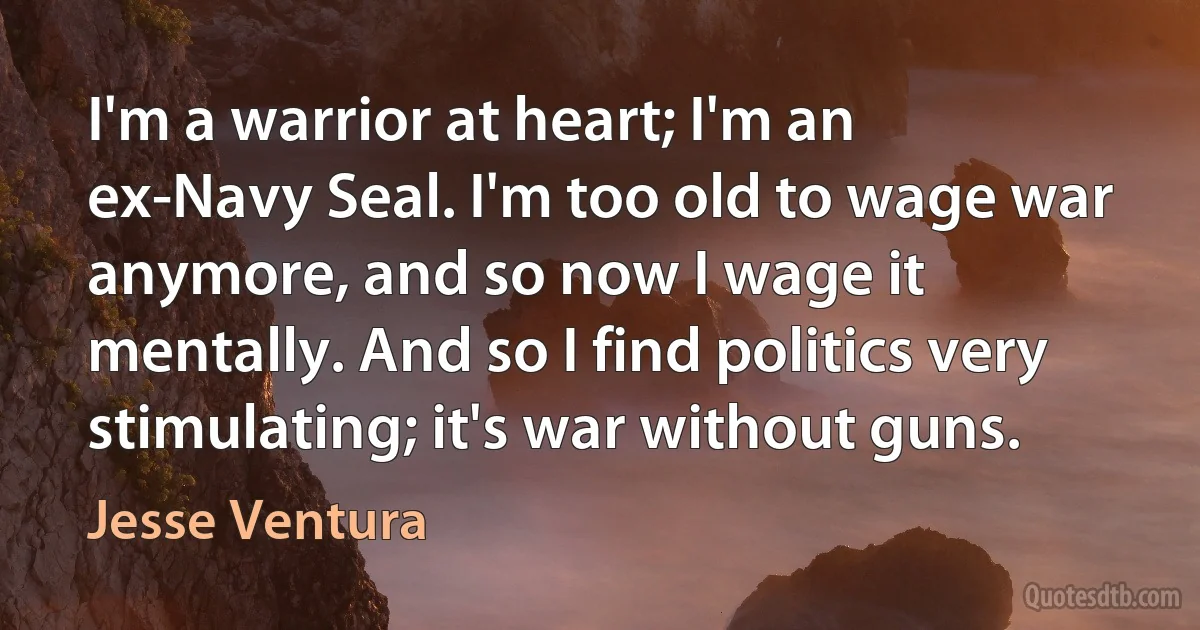 I'm a warrior at heart; I'm an ex-Navy Seal. I'm too old to wage war anymore, and so now I wage it mentally. And so I find politics very stimulating; it's war without guns. (Jesse Ventura)