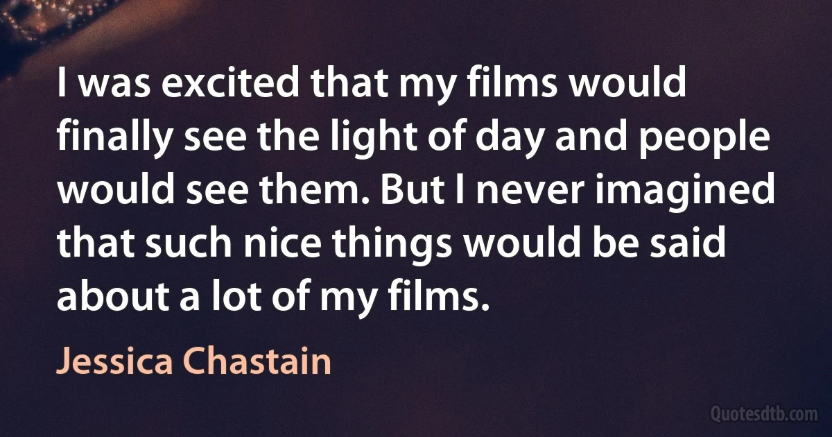 I was excited that my films would finally see the light of day and people would see them. But I never imagined that such nice things would be said about a lot of my films. (Jessica Chastain)