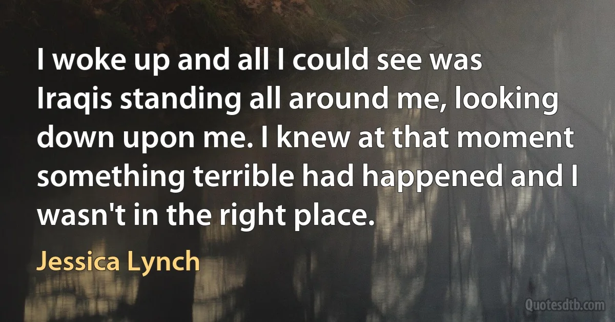 I woke up and all I could see was Iraqis standing all around me, looking down upon me. I knew at that moment something terrible had happened and I wasn't in the right place. (Jessica Lynch)