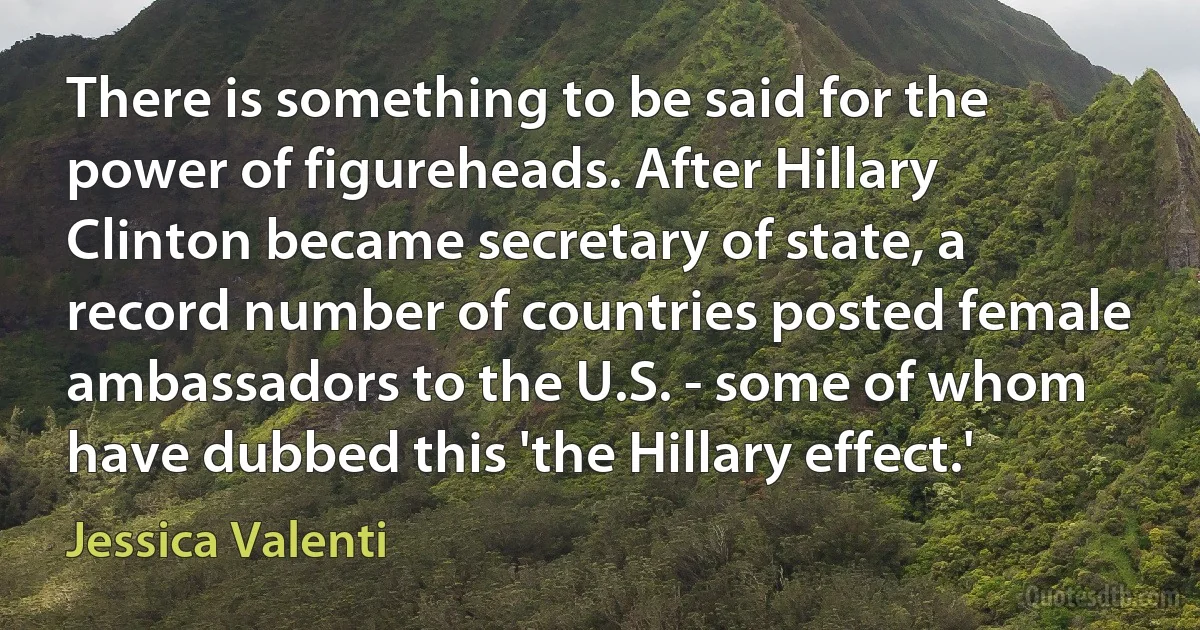 There is something to be said for the power of figureheads. After Hillary Clinton became secretary of state, a record number of countries posted female ambassadors to the U.S. - some of whom have dubbed this 'the Hillary effect.' (Jessica Valenti)