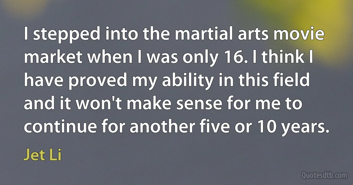 I stepped into the martial arts movie market when I was only 16. I think I have proved my ability in this field and it won't make sense for me to continue for another five or 10 years. (Jet Li)