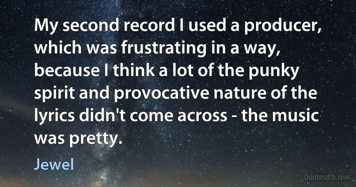 My second record I used a producer, which was frustrating in a way, because I think a lot of the punky spirit and provocative nature of the lyrics didn't come across - the music was pretty. (Jewel)