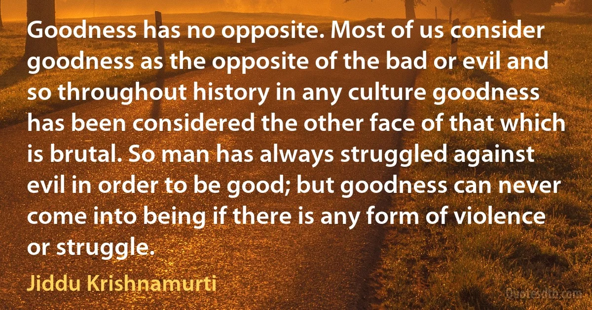 Goodness has no opposite. Most of us consider goodness as the opposite of the bad or evil and so throughout history in any culture goodness has been considered the other face of that which is brutal. So man has always struggled against evil in order to be good; but goodness can never come into being if there is any form of violence or struggle. (Jiddu Krishnamurti)