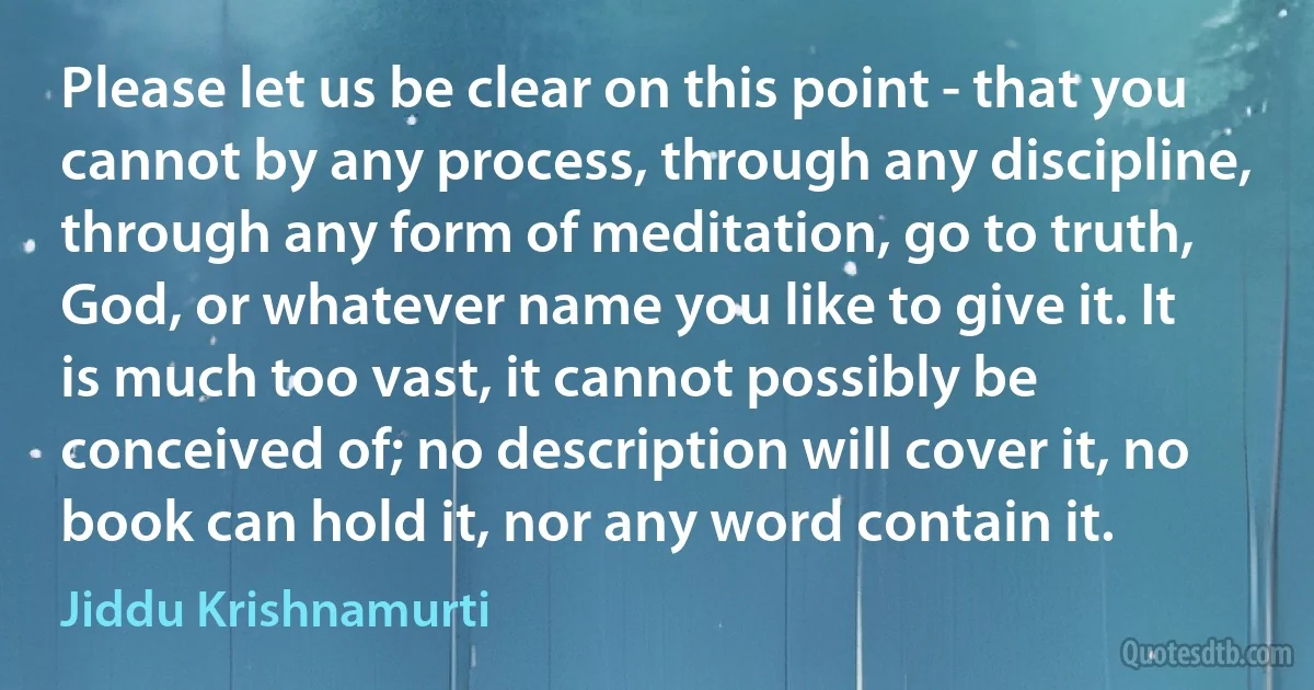 Please let us be clear on this point - that you cannot by any process, through any discipline, through any form of meditation, go to truth, God, or whatever name you like to give it. It is much too vast, it cannot possibly be conceived of; no description will cover it, no book can hold it, nor any word contain it. (Jiddu Krishnamurti)