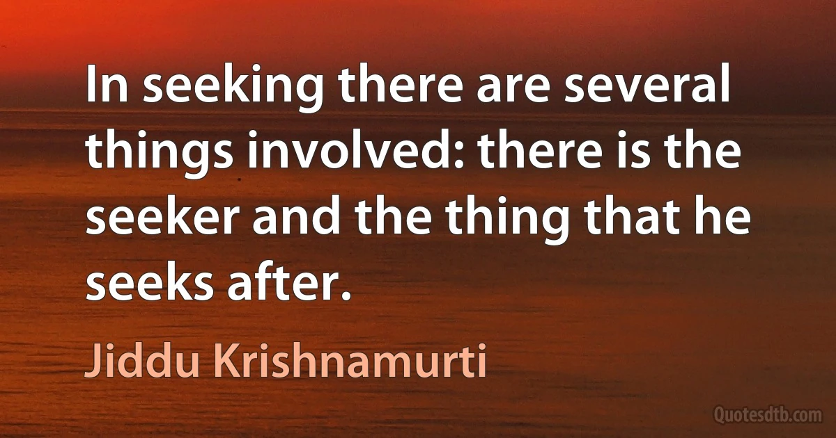 In seeking there are several things involved: there is the seeker and the thing that he seeks after. (Jiddu Krishnamurti)