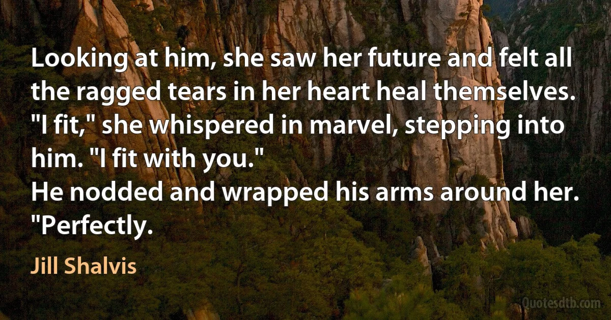 Looking at him, she saw her future and felt all the ragged tears in her heart heal themselves. "I fit," she whispered in marvel, stepping into him. "I fit with you."
He nodded and wrapped his arms around her.
"Perfectly. (Jill Shalvis)