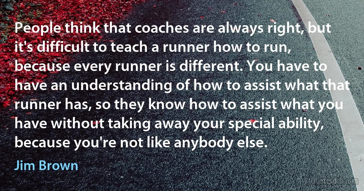 People think that coaches are always right, but it's difficult to teach a runner how to run, because every runner is different. You have to have an understanding of how to assist what that runner has, so they know how to assist what you have without taking away your special ability, because you're not like anybody else. (Jim Brown)