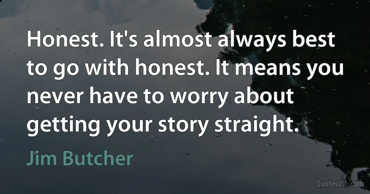 Honest. It's almost always best to go with honest. It means you never have to worry about getting your story straight. (Jim Butcher)