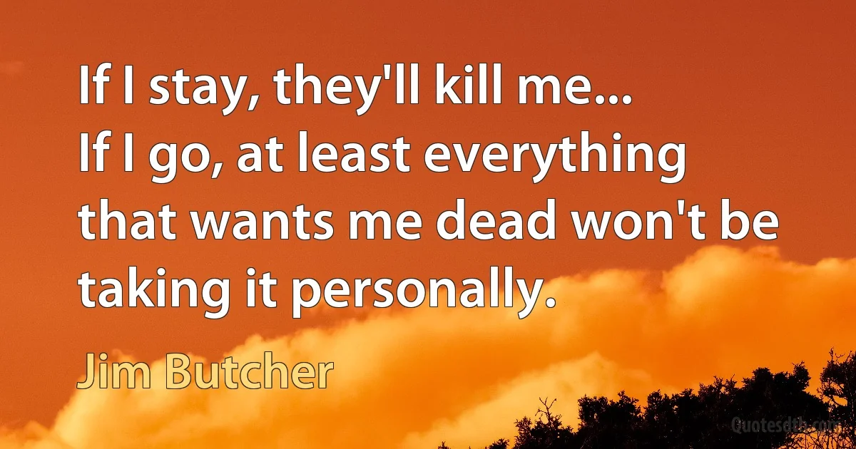 If I stay, they'll kill me... If I go, at least everything that wants me dead won't be taking it personally. (Jim Butcher)