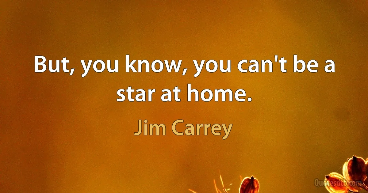 But, you know, you can't be a star at home. (Jim Carrey)