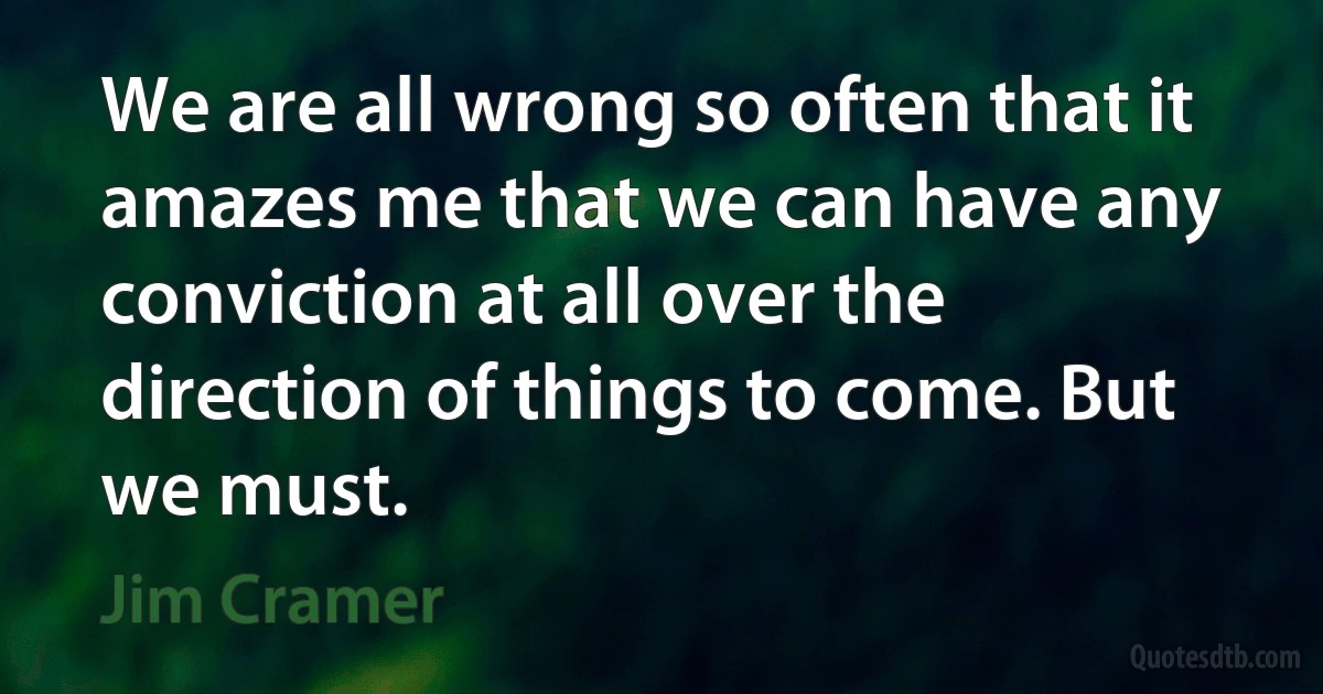 We are all wrong so often that it amazes me that we can have any conviction at all over the direction of things to come. But we must. (Jim Cramer)