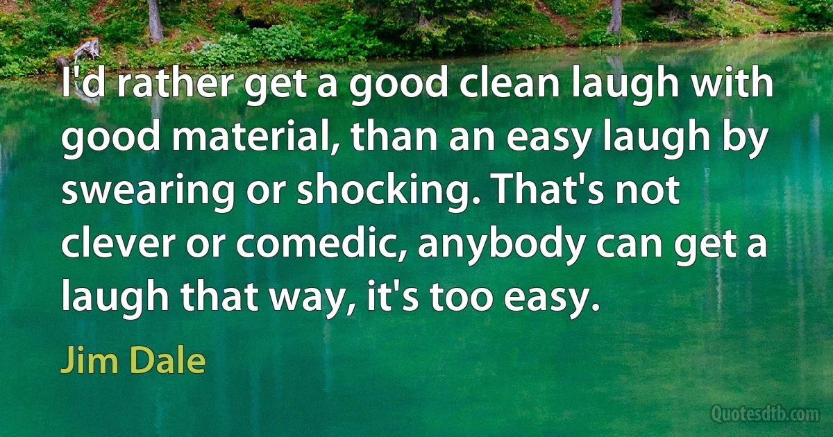 I'd rather get a good clean laugh with good material, than an easy laugh by swearing or shocking. That's not clever or comedic, anybody can get a laugh that way, it's too easy. (Jim Dale)